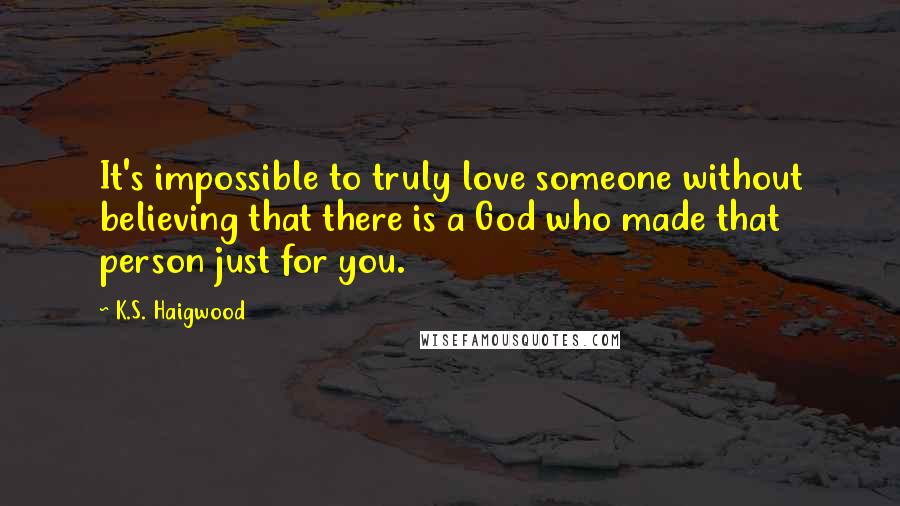 K.S. Haigwood Quotes: It's impossible to truly love someone without believing that there is a God who made that person just for you.