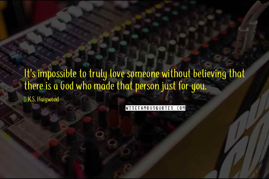 K.S. Haigwood Quotes: It's impossible to truly love someone without believing that there is a God who made that person just for you.