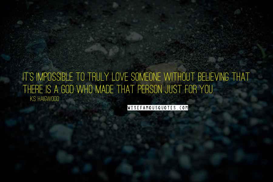 K.S. Haigwood Quotes: It's impossible to truly love someone without believing that there is a God who made that person just for you.