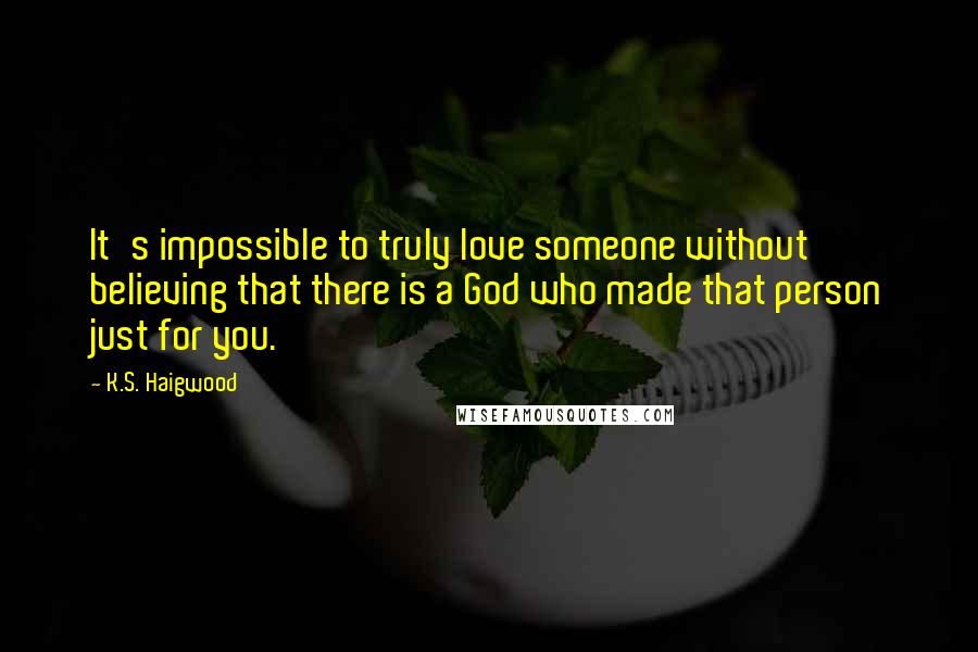 K.S. Haigwood Quotes: It's impossible to truly love someone without believing that there is a God who made that person just for you.