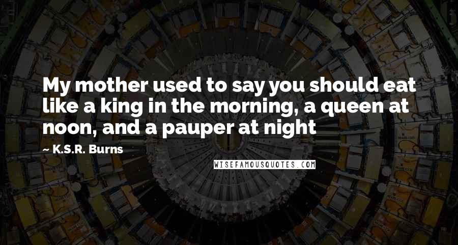 K.S.R. Burns Quotes: My mother used to say you should eat like a king in the morning, a queen at noon, and a pauper at night