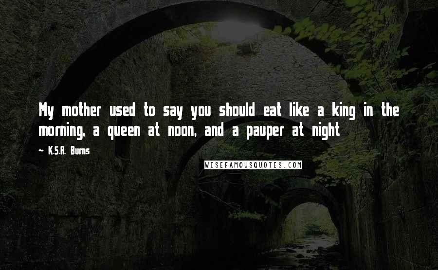 K.S.R. Burns Quotes: My mother used to say you should eat like a king in the morning, a queen at noon, and a pauper at night