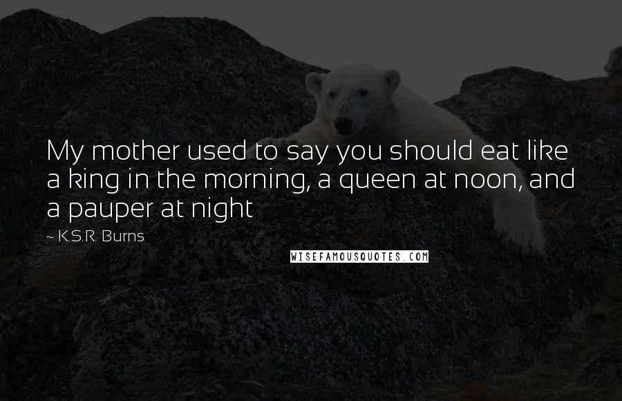 K.S.R. Burns Quotes: My mother used to say you should eat like a king in the morning, a queen at noon, and a pauper at night