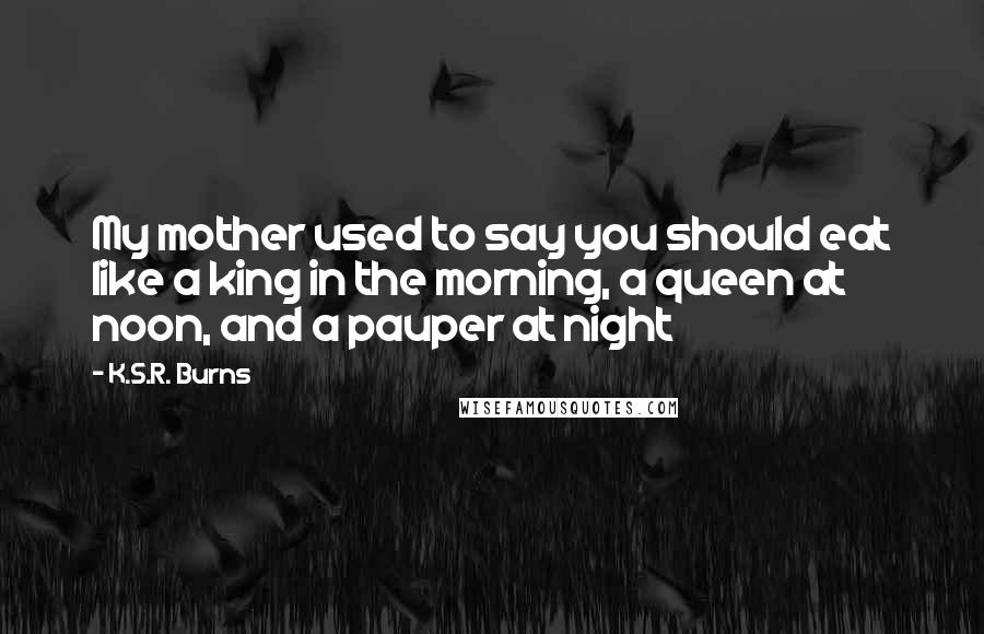 K.S.R. Burns Quotes: My mother used to say you should eat like a king in the morning, a queen at noon, and a pauper at night