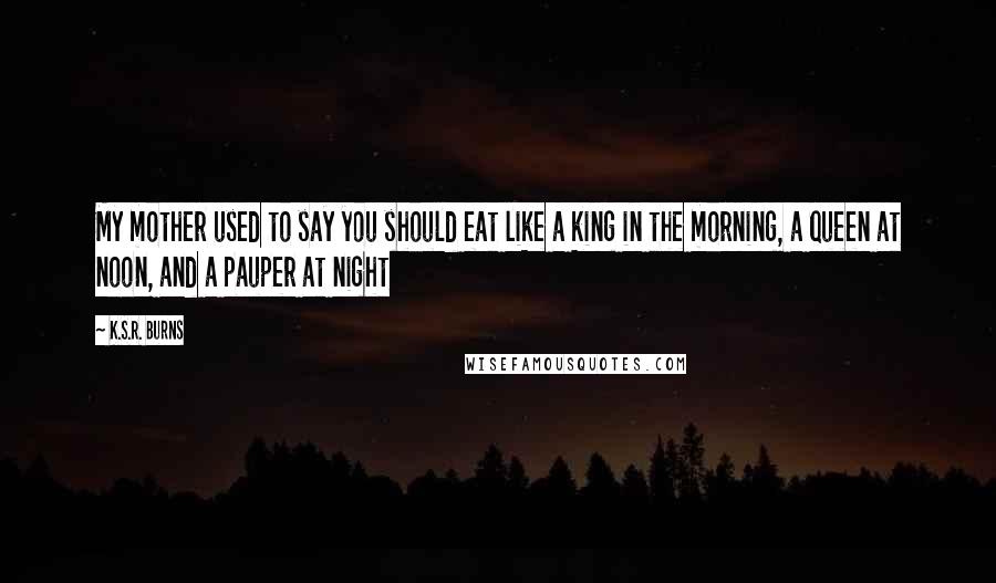 K.S.R. Burns Quotes: My mother used to say you should eat like a king in the morning, a queen at noon, and a pauper at night