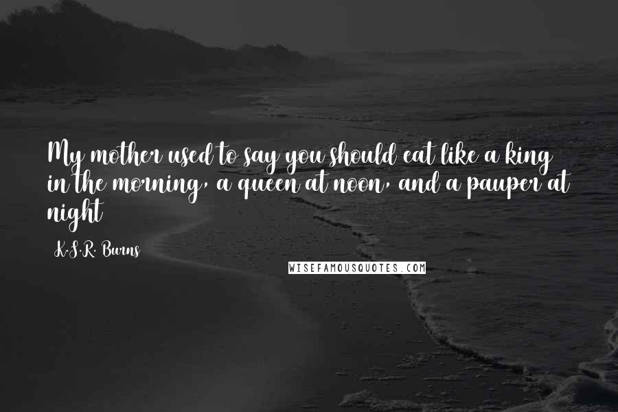 K.S.R. Burns Quotes: My mother used to say you should eat like a king in the morning, a queen at noon, and a pauper at night