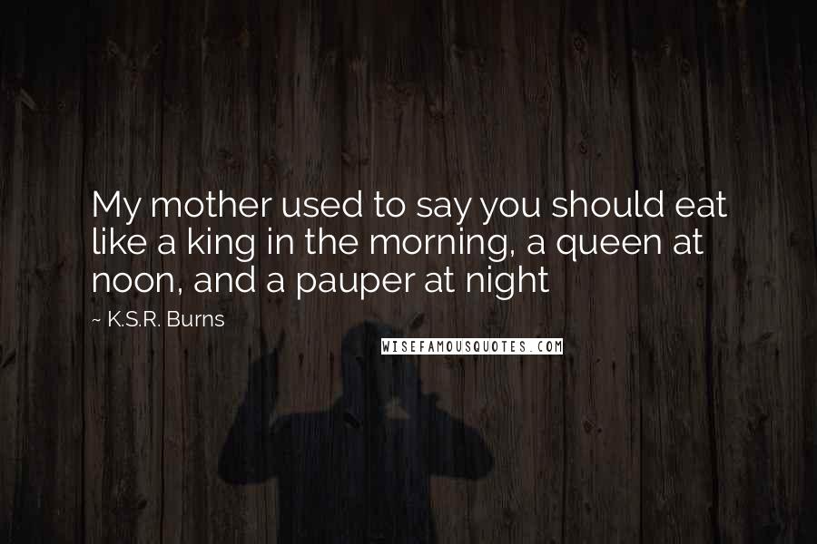 K.S.R. Burns Quotes: My mother used to say you should eat like a king in the morning, a queen at noon, and a pauper at night