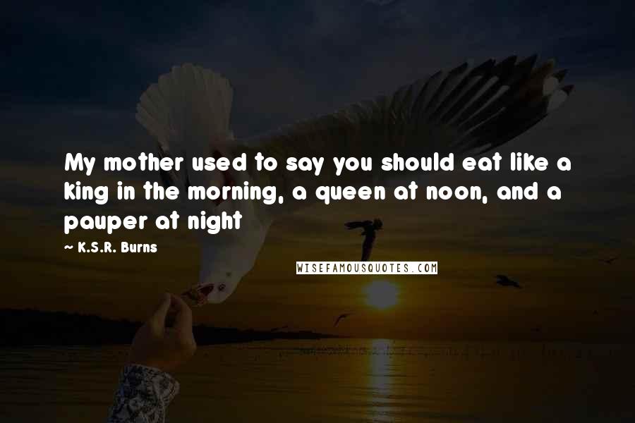 K.S.R. Burns Quotes: My mother used to say you should eat like a king in the morning, a queen at noon, and a pauper at night