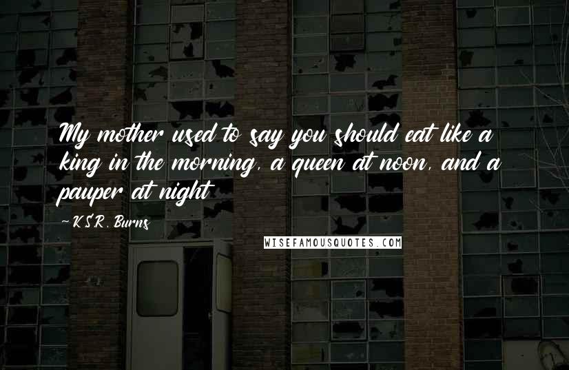 K.S.R. Burns Quotes: My mother used to say you should eat like a king in the morning, a queen at noon, and a pauper at night