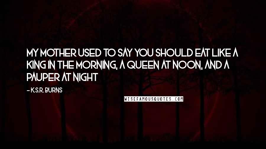 K.S.R. Burns Quotes: My mother used to say you should eat like a king in the morning, a queen at noon, and a pauper at night