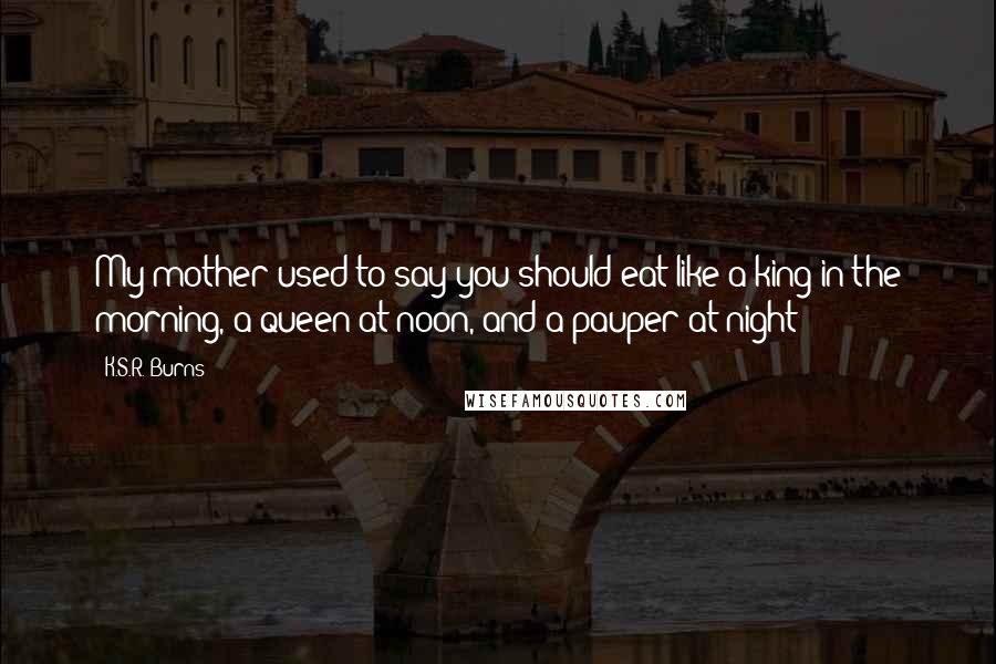 K.S.R. Burns Quotes: My mother used to say you should eat like a king in the morning, a queen at noon, and a pauper at night