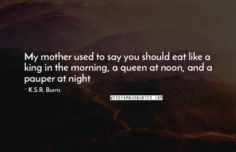 K.S.R. Burns Quotes: My mother used to say you should eat like a king in the morning, a queen at noon, and a pauper at night