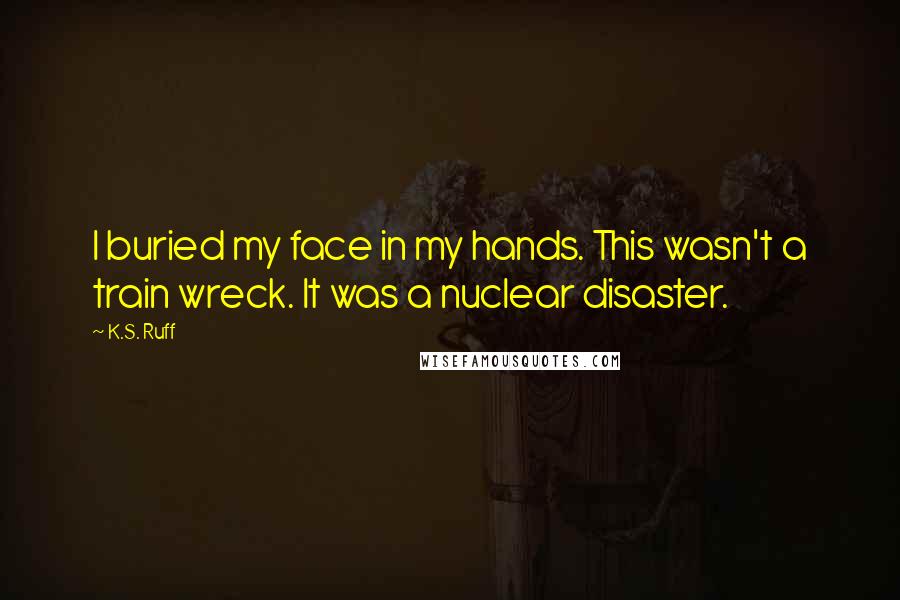 K.S. Ruff Quotes: I buried my face in my hands. This wasn't a train wreck. It was a nuclear disaster.