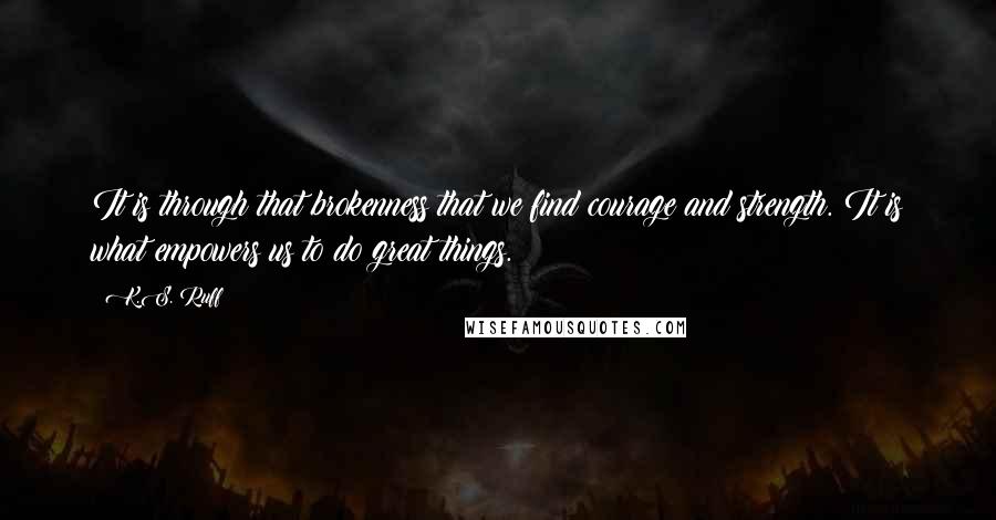 K.S. Ruff Quotes: It is through that brokenness that we find courage and strength. It is what empowers us to do great things.