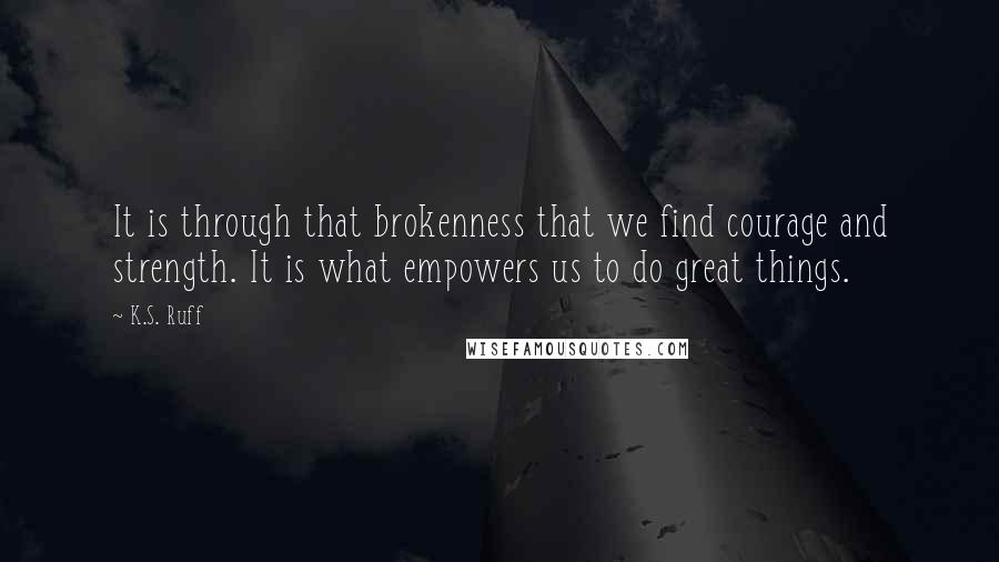K.S. Ruff Quotes: It is through that brokenness that we find courage and strength. It is what empowers us to do great things.