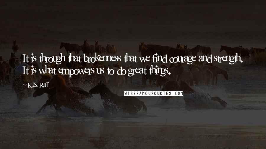 K.S. Ruff Quotes: It is through that brokenness that we find courage and strength. It is what empowers us to do great things.