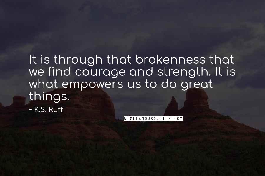 K.S. Ruff Quotes: It is through that brokenness that we find courage and strength. It is what empowers us to do great things.