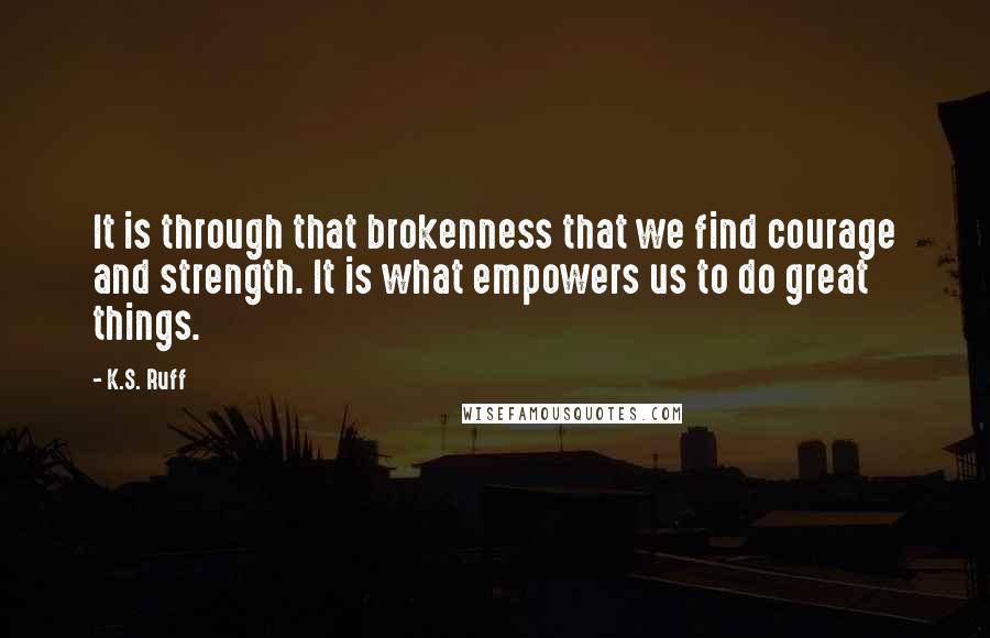 K.S. Ruff Quotes: It is through that brokenness that we find courage and strength. It is what empowers us to do great things.