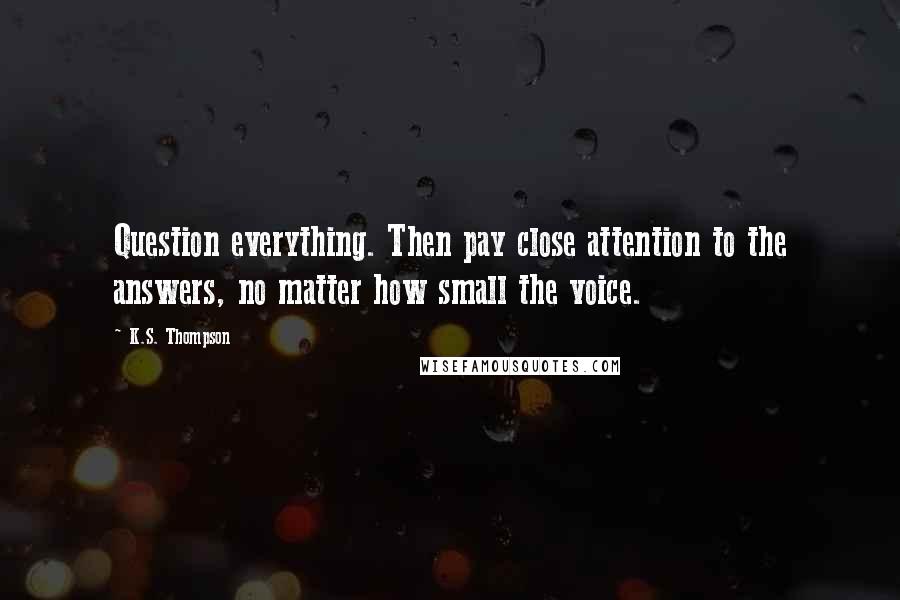 K.S. Thompson Quotes: Question everything. Then pay close attention to the answers, no matter how small the voice.