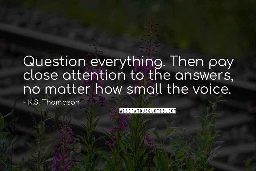 K.S. Thompson Quotes: Question everything. Then pay close attention to the answers, no matter how small the voice.