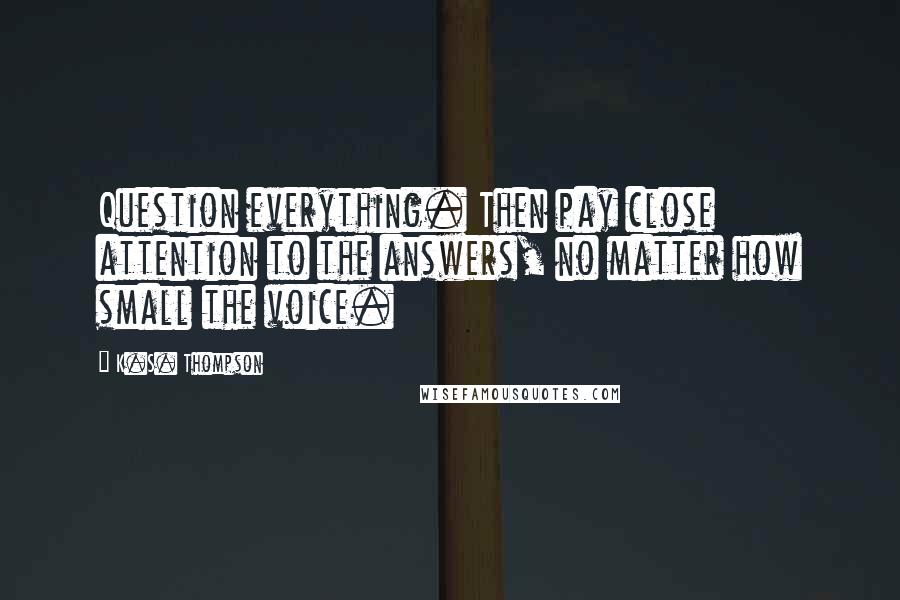 K.S. Thompson Quotes: Question everything. Then pay close attention to the answers, no matter how small the voice.