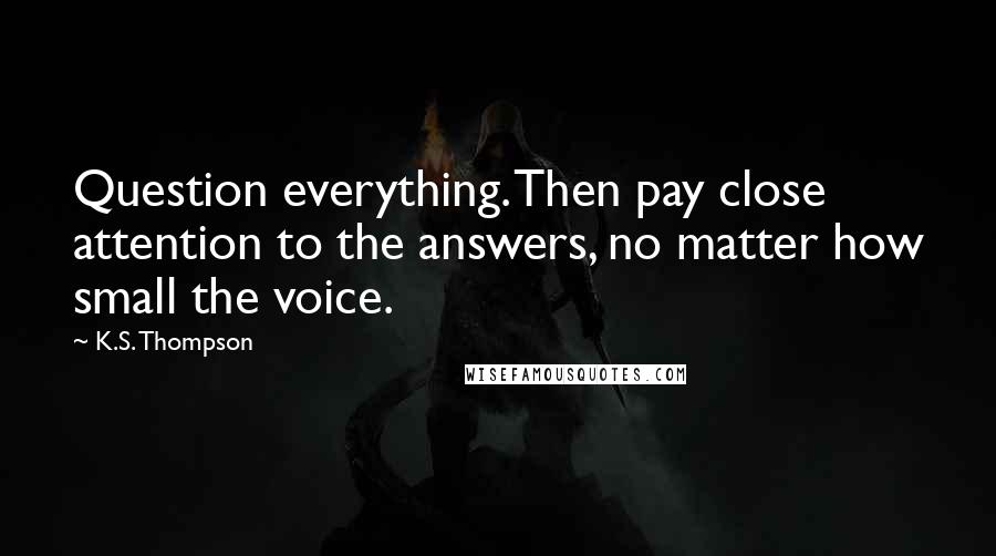 K.S. Thompson Quotes: Question everything. Then pay close attention to the answers, no matter how small the voice.