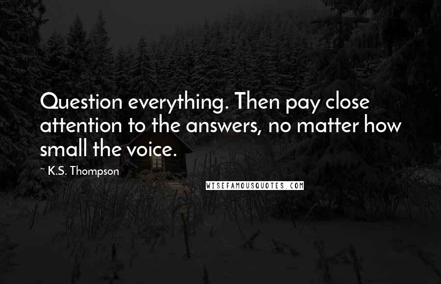 K.S. Thompson Quotes: Question everything. Then pay close attention to the answers, no matter how small the voice.