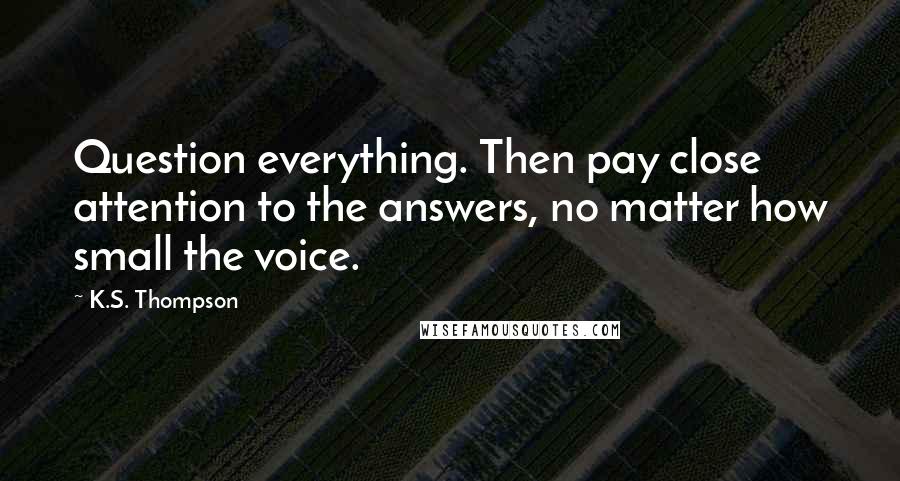 K.S. Thompson Quotes: Question everything. Then pay close attention to the answers, no matter how small the voice.