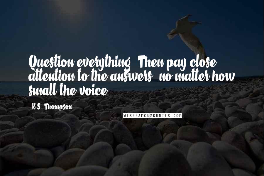 K.S. Thompson Quotes: Question everything. Then pay close attention to the answers, no matter how small the voice.