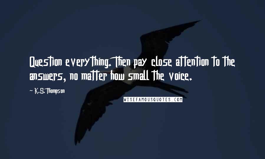 K.S. Thompson Quotes: Question everything. Then pay close attention to the answers, no matter how small the voice.