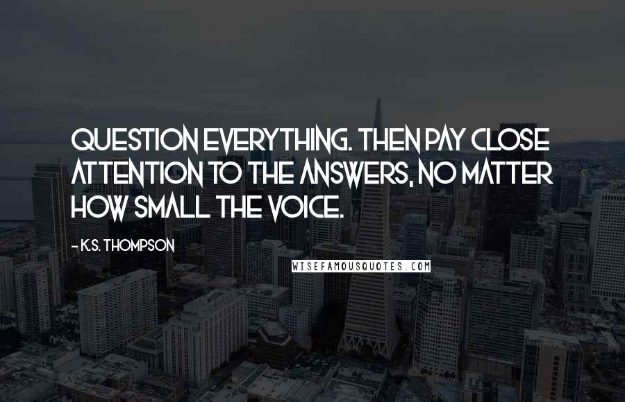 K.S. Thompson Quotes: Question everything. Then pay close attention to the answers, no matter how small the voice.