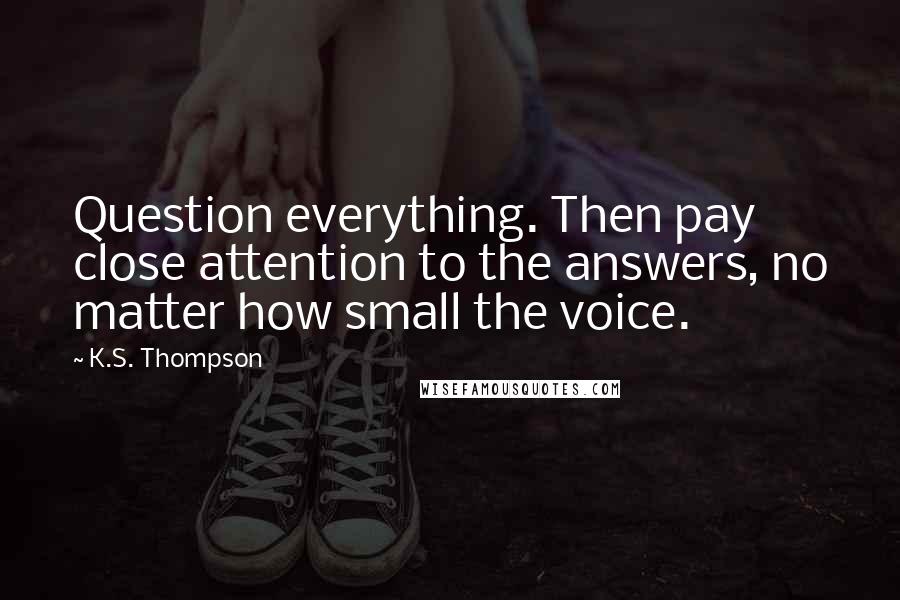 K.S. Thompson Quotes: Question everything. Then pay close attention to the answers, no matter how small the voice.