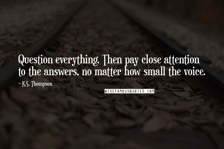 K.S. Thompson Quotes: Question everything. Then pay close attention to the answers, no matter how small the voice.