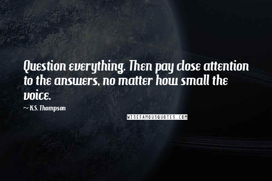 K.S. Thompson Quotes: Question everything. Then pay close attention to the answers, no matter how small the voice.