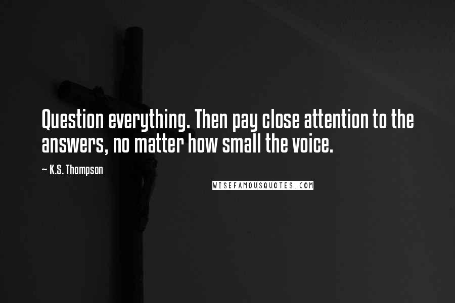 K.S. Thompson Quotes: Question everything. Then pay close attention to the answers, no matter how small the voice.