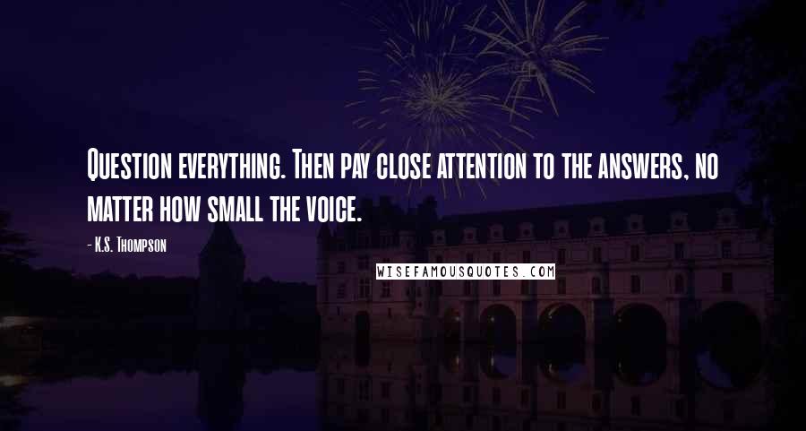 K.S. Thompson Quotes: Question everything. Then pay close attention to the answers, no matter how small the voice.