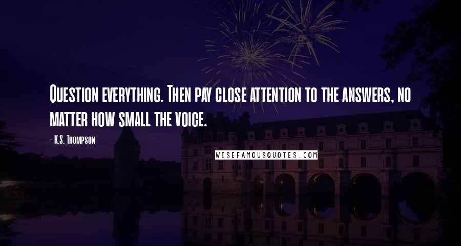 K.S. Thompson Quotes: Question everything. Then pay close attention to the answers, no matter how small the voice.