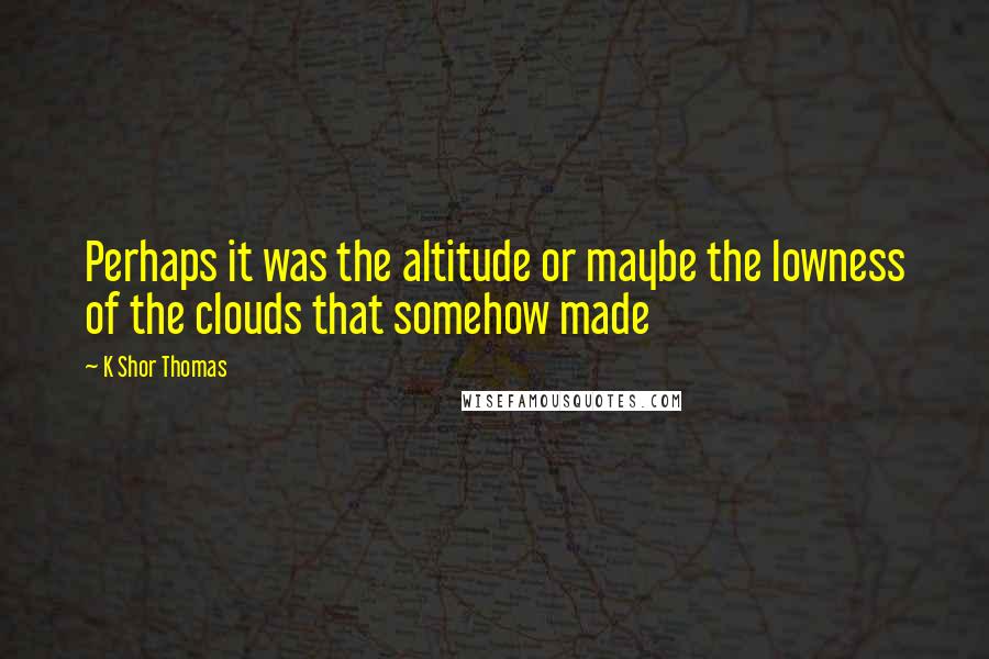 K Shor Thomas Quotes: Perhaps it was the altitude or maybe the lowness of the clouds that somehow made