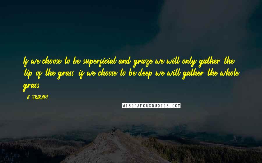 K SRIRAM Quotes: If we choose to be superficial and graze we will only gather the tip of the grass, if we choose to be deep we will gather the whole grass.