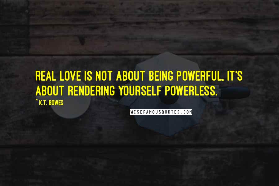 K.T. Bowes Quotes: Real love is not about being powerful, it's about rendering yourself powerless.