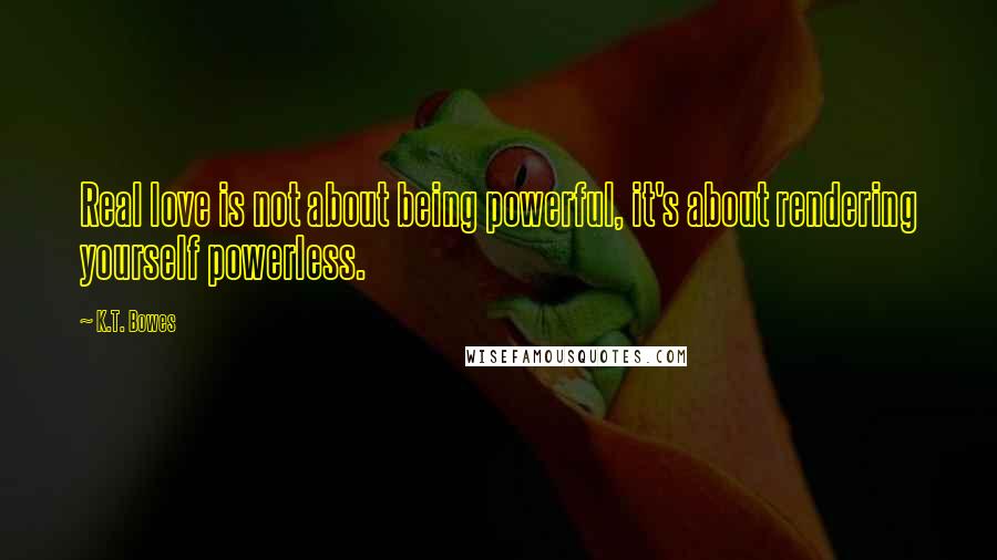 K.T. Bowes Quotes: Real love is not about being powerful, it's about rendering yourself powerless.