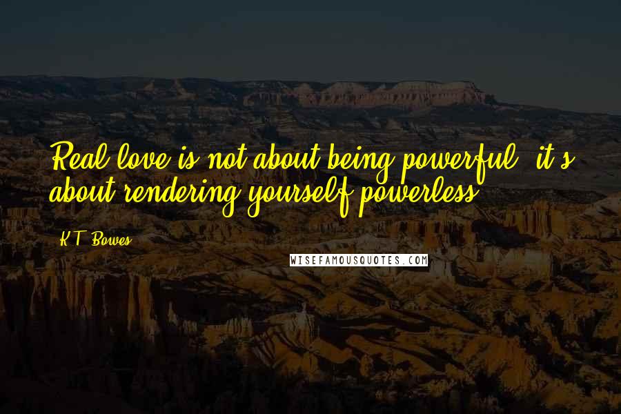 K.T. Bowes Quotes: Real love is not about being powerful, it's about rendering yourself powerless.