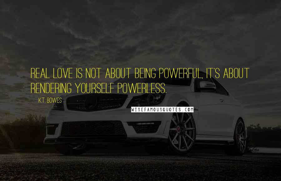 K.T. Bowes Quotes: Real love is not about being powerful, it's about rendering yourself powerless.