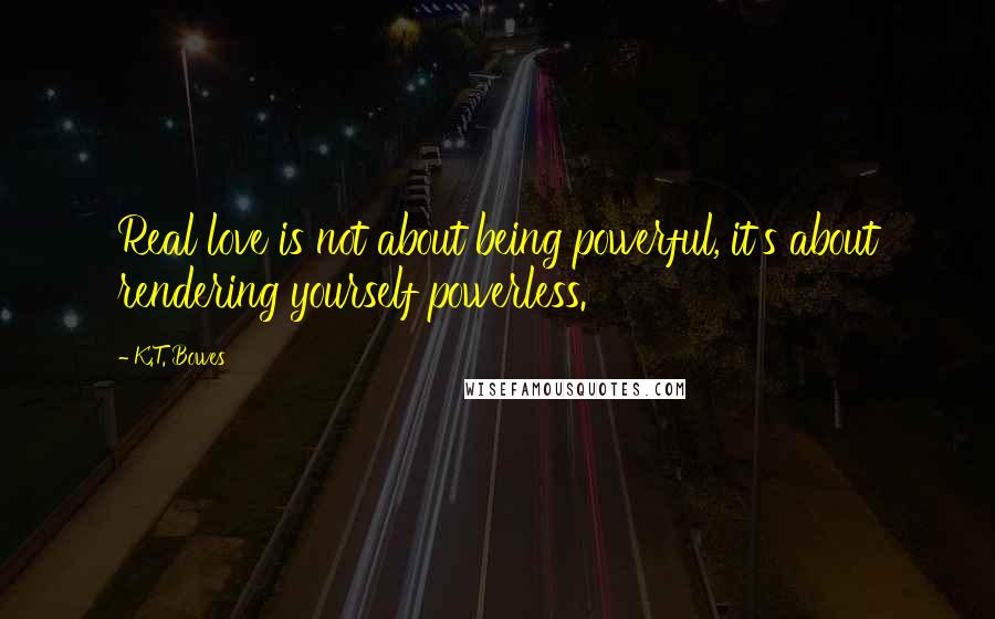 K.T. Bowes Quotes: Real love is not about being powerful, it's about rendering yourself powerless.