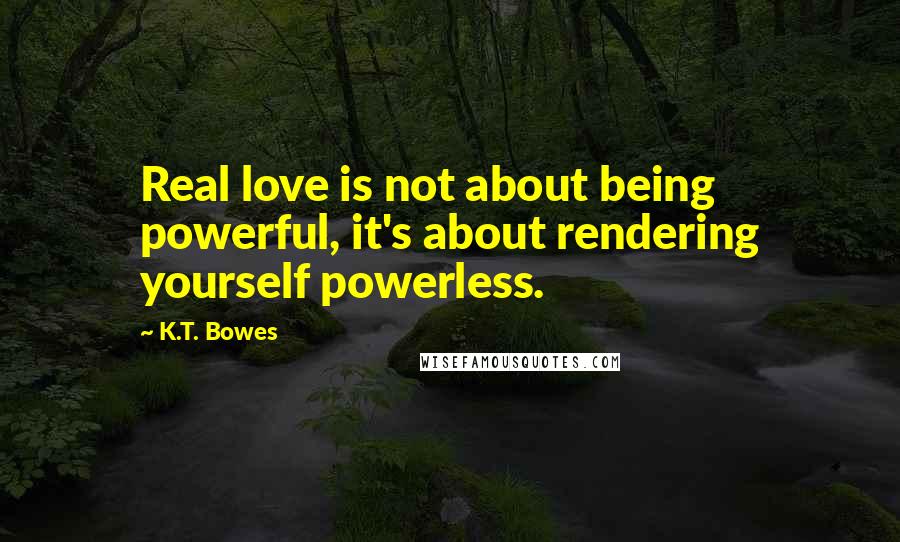 K.T. Bowes Quotes: Real love is not about being powerful, it's about rendering yourself powerless.