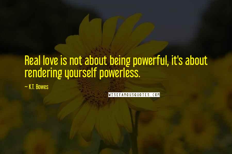 K.T. Bowes Quotes: Real love is not about being powerful, it's about rendering yourself powerless.