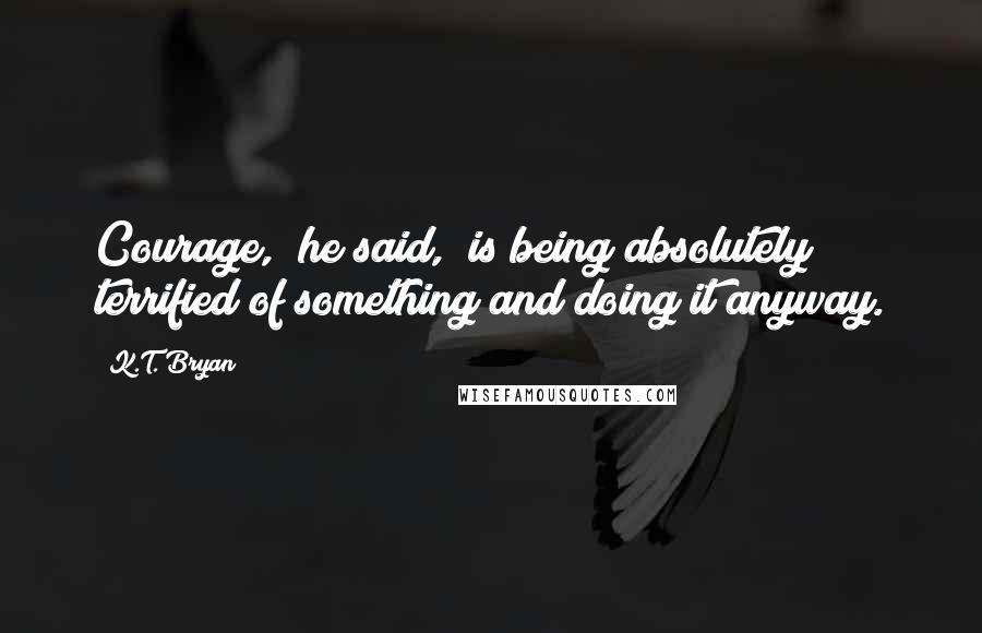 K.T. Bryan Quotes: Courage," he said, "is being absolutely terrified of something and doing it anyway.