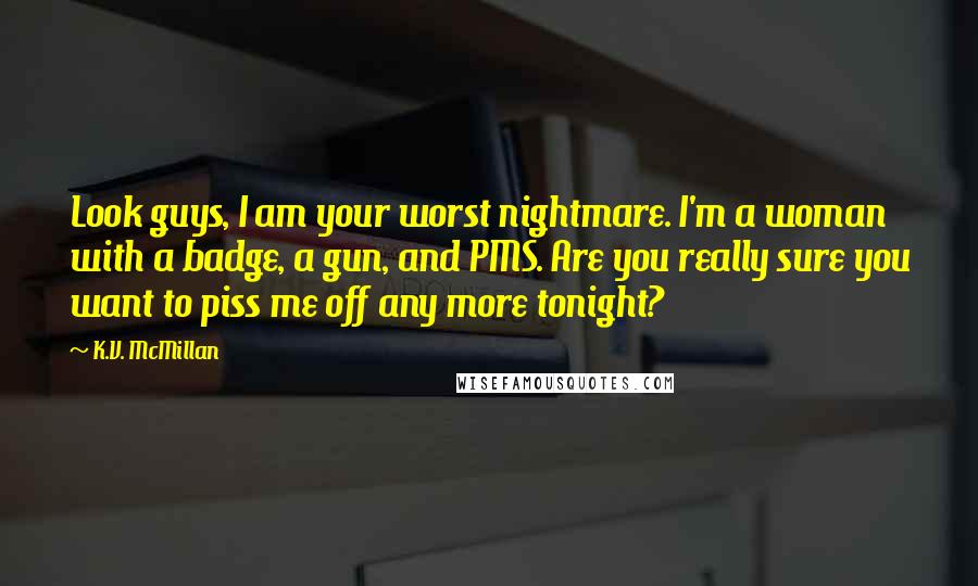 K.V. McMillan Quotes: Look guys, I am your worst nightmare. I'm a woman with a badge, a gun, and PMS. Are you really sure you want to piss me off any more tonight?