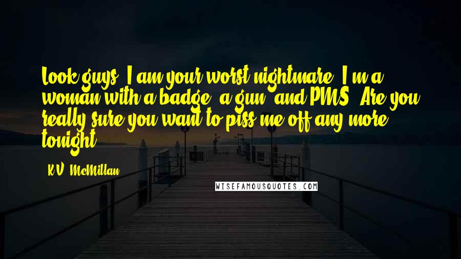 K.V. McMillan Quotes: Look guys, I am your worst nightmare. I'm a woman with a badge, a gun, and PMS. Are you really sure you want to piss me off any more tonight?