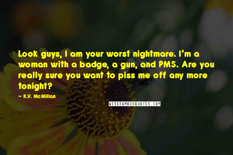 K.V. McMillan Quotes: Look guys, I am your worst nightmare. I'm a woman with a badge, a gun, and PMS. Are you really sure you want to piss me off any more tonight?